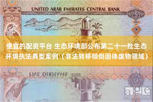 便宜的配资平台 生态环境部公布第二十一批生态环境执法典型案例（非法转移倾倒固体废物领域）