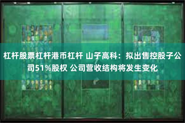 杠杆股票杠杆港币杠杆 山子高科：拟出售控股子公司51%股权 公司营收结构将发生变化
