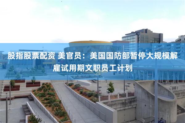 股指股票配资 美官员：美国国防部暂停大规模解雇试用期文职员工计划