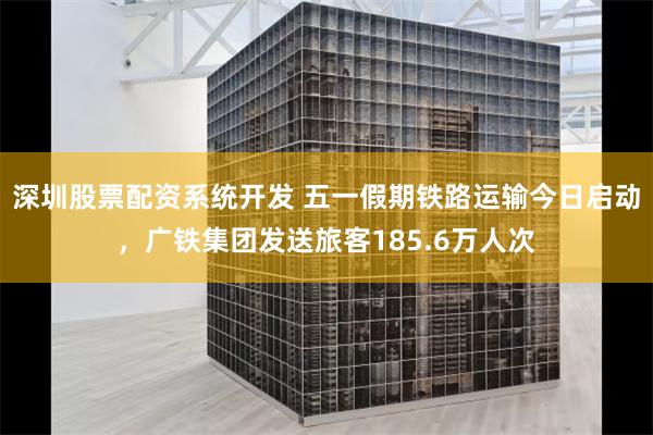 深圳股票配资系统开发 五一假期铁路运输今日启动，广铁集团发送旅客185.6万人次