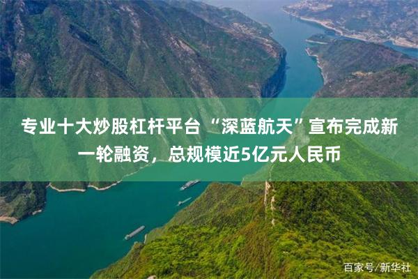 专业十大炒股杠杆平台 “深蓝航天”宣布完成新一轮融资，总规模近5亿元人民币