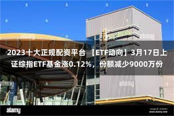 2023十大正规配资平台 【ETF动向】3月17日上证综指ETF基金涨0.12%，份额减少9000万份