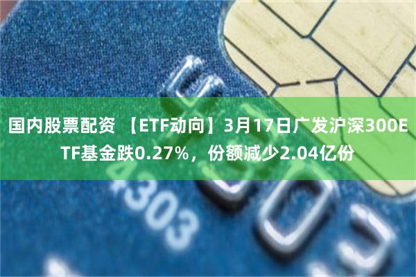 国内股票配资 【ETF动向】3月17日广发沪深300ETF基金跌0.27%，份额减少2.04亿份