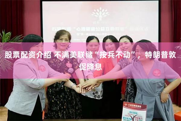 股票配资介绍 不满美联储“按兵不动”，特朗普敦促降息