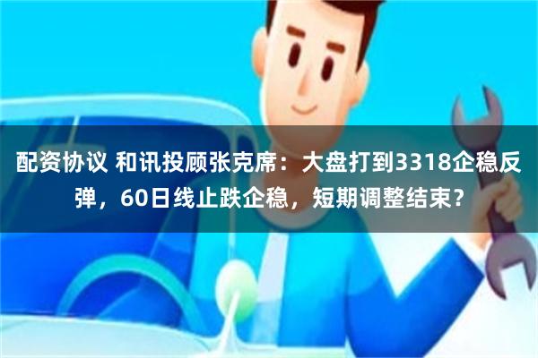 配资协议 和讯投顾张克席：大盘打到3318企稳反弹，60日线止跌企稳，短期调整结束？