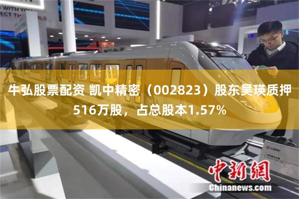 牛弘股票配资 凯中精密（002823）股东吴瑛质押516万股，占总股本1.57%