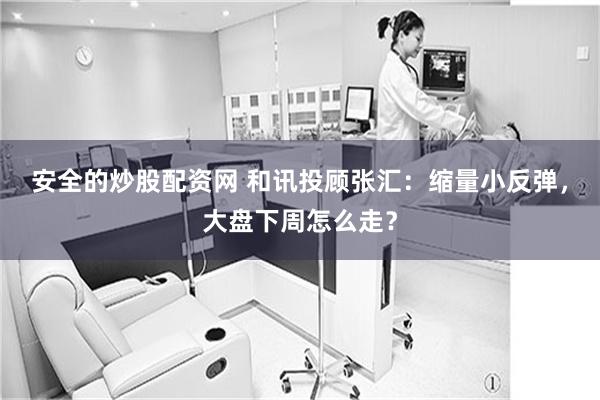 安全的炒股配资网 和讯投顾张汇：缩量小反弹，大盘下周怎么走？