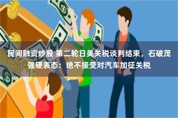 民间融资炒股 第二轮日美关税谈判结束，石破茂强硬表态：绝不接受对汽车加征关税