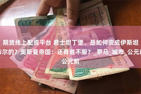 期货线上配资平台 君士坦丁堡，是如何变成伊斯坦布尔的？奥斯曼帝国：还有谁不服？_罗马_城市_公元前
