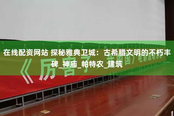在线配资网站 探秘雅典卫城：古希腊文明的不朽丰碑_神庙_帕特农_建筑