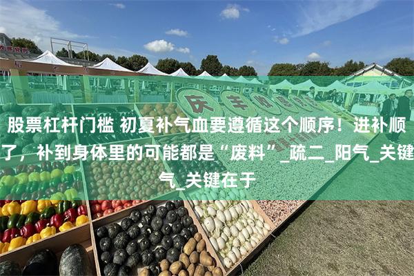 股票杠杆门槛 初夏补气血要遵循这个顺序！进补顺序错了，补到身体里的可能都是“废料”_疏二_阳气_关键在于