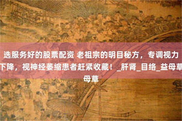 选服务好的股票配资 老祖宗的明目秘方，专调视力下降，视神经萎缩患者赶紧收藏！_肝肾_目络_益母草