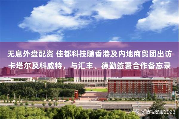 无息外盘配资 佳都科技随香港及内地商贸团出访卡塔尔及科威特，与汇丰、德勤签署合作备忘录