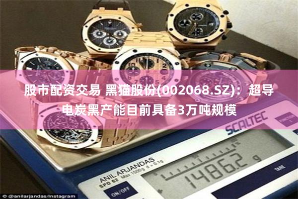 股市配资交易 黑猫股份(002068.SZ)：超导电炭黑产能目前具备3万吨规模