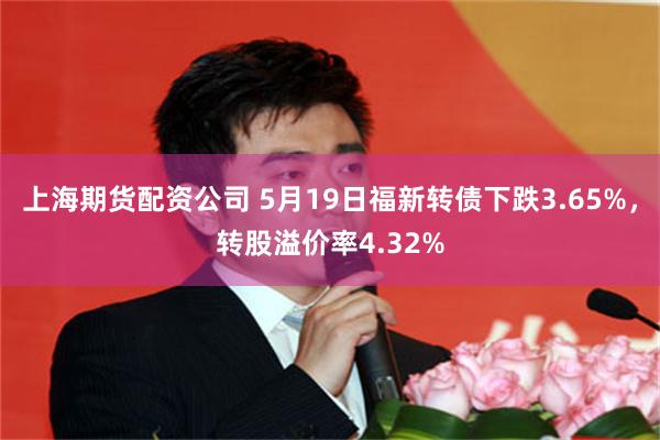 上海期货配资公司 5月19日福新转债下跌3.65%，转股溢价率4.32%