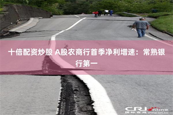 十倍配资炒股 A股农商行首季净利增速：常熟银行第一