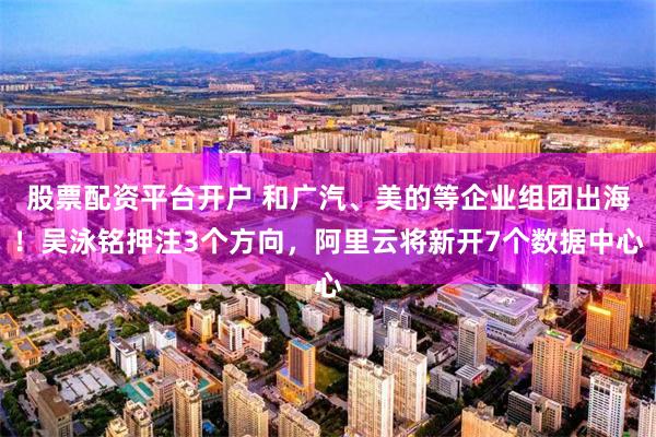 股票配资平台开户 和广汽、美的等企业组团出海！吴泳铭押注3个方向，阿里云将新开7个数据中心