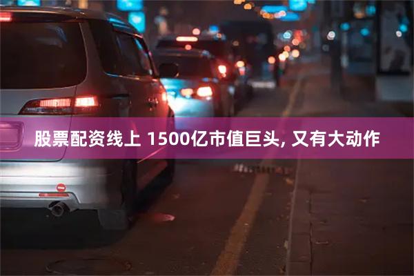 股票配资线上 1500亿市值巨头, 又有大动作