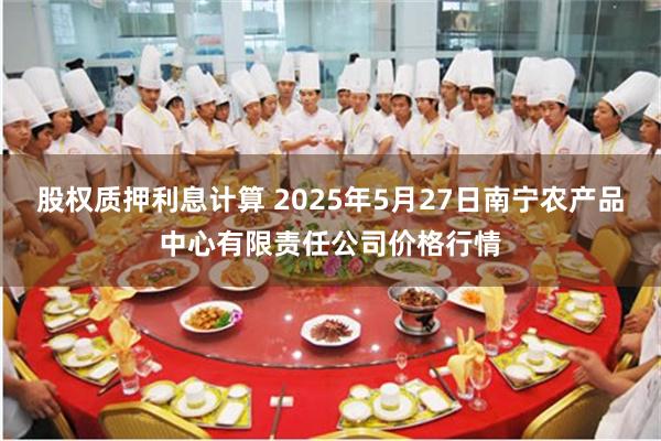 股权质押利息计算 2025年5月27日南宁农产品中心有限责任公司价格行情