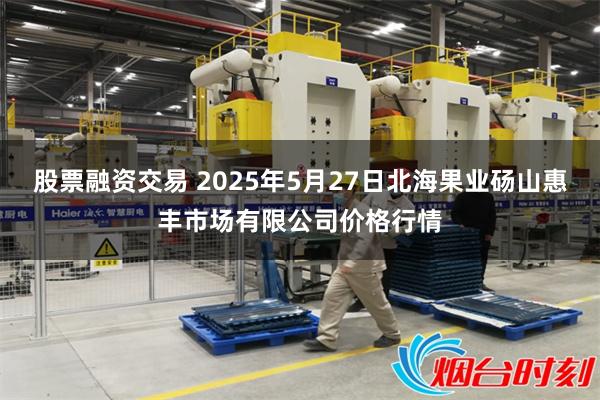 股票融资交易 2025年5月27日北海果业砀山惠丰市场有限公司价格行情