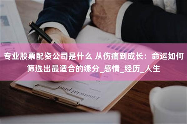 专业股票配资公司是什么 从伤痛到成长：命运如何筛选出最适合的缘分_感情_经历_人生