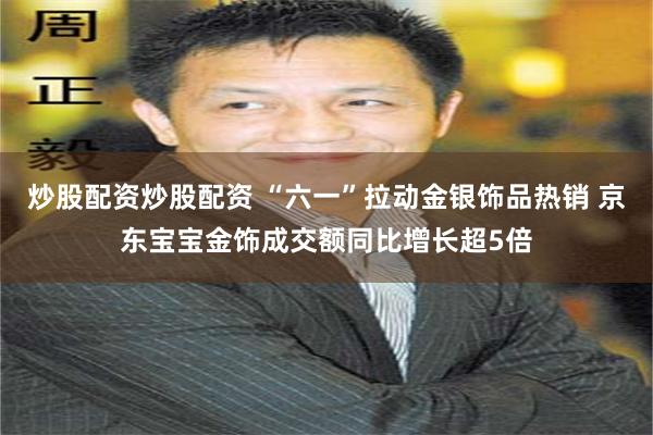 炒股配资炒股配资 “六一”拉动金银饰品热销 京东宝宝金饰成交额同比增长超5倍