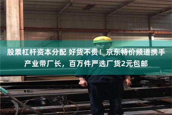 股票杠杆资本分配 好货不贵！京东特价频道携手产业带厂长，百万件严选厂货2元包邮