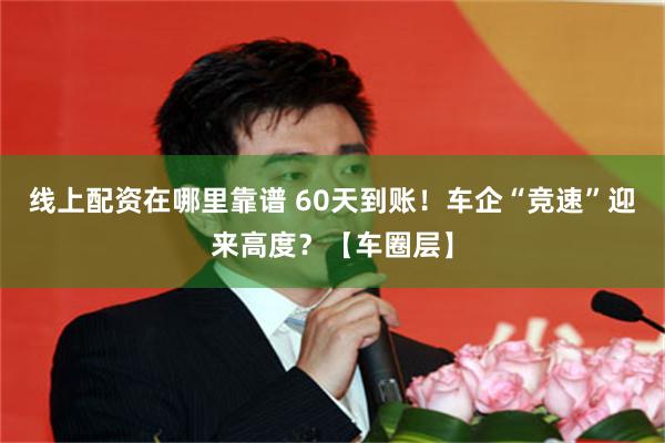 线上配资在哪里靠谱 60天到账！车企“竞速”迎来高度？【车圈层】