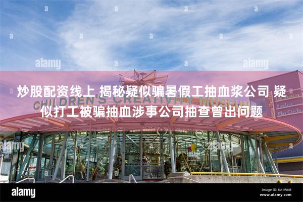 炒股配资线上 揭秘疑似骗暑假工抽血浆公司 疑似打工被骗抽血涉事公司抽查曾出问题