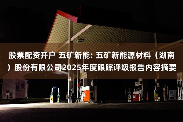 股票配资开户 五矿新能: 五矿新能源材料（湖南）股份有限公司2025年度跟踪评级报告内容摘要