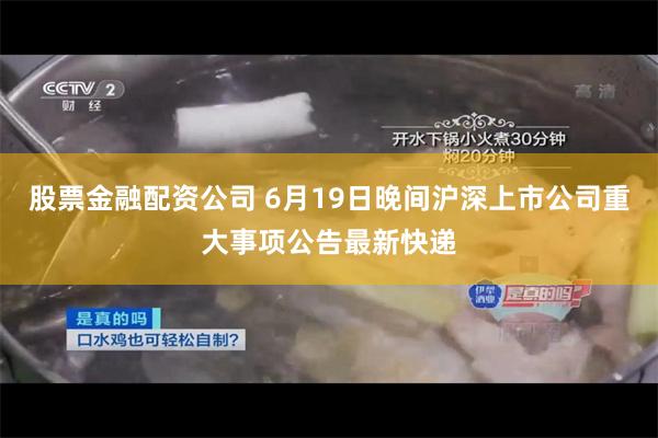 股票金融配资公司 6月19日晚间沪深上市公司重大事项公告最新快递