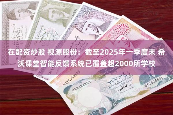 在配资炒股 视源股份：截至2025年一季度末 希沃课堂智能反馈系统已覆盖超2000所学校
