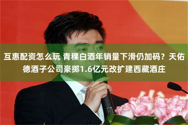 互惠配资怎么玩 青稞白酒年销量下滑仍加码？天佑德酒子公司豪掷1.6亿元改扩建西藏酒庄