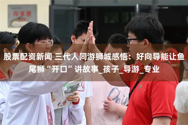股票配资新闻 三代人同游狮城感悟：好向导能让鱼尾狮“开口”讲故事_孩子_导游_专业