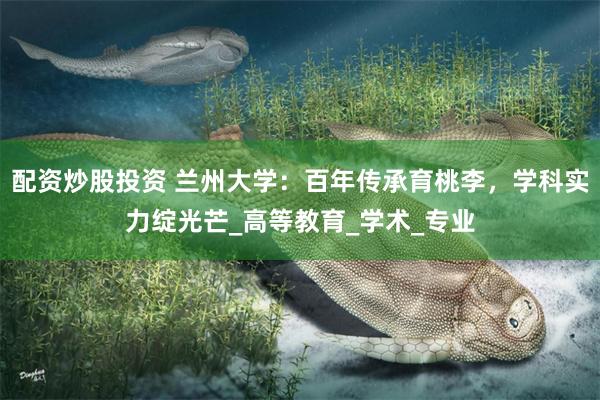 配资炒股投资 兰州大学：百年传承育桃李，学科实力绽光芒_高等教育_学术_专业