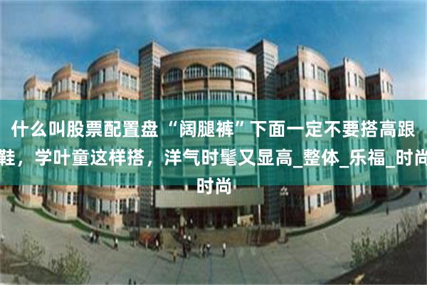 什么叫股票配置盘 “阔腿裤”下面一定不要搭高跟鞋，学叶童这样搭，洋气时髦又显高_整体_乐福_时尚