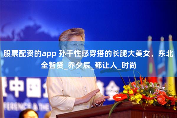 股票配资的app 孙千性感穿搭的长腿大美女，东北全智贤_乔夕辰_都让人_时尚