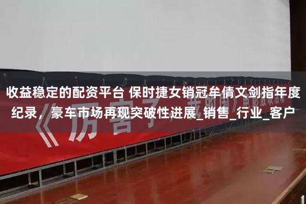 收益稳定的配资平台 保时捷女销冠牟倩文剑指年度纪录，豪车市场再现突破性进展_销售_行业_客户