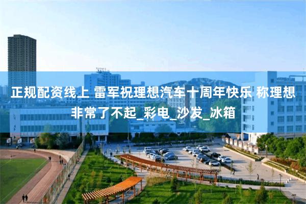 正规配资线上 雷军祝理想汽车十周年快乐 称理想非常了不起_彩电_沙发_冰箱