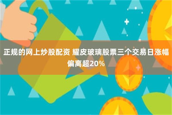 正规的网上炒股配资 耀皮玻璃股票三个交易日涨幅偏离超20%
