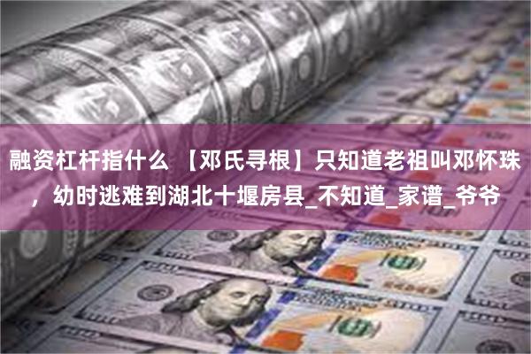 融资杠杆指什么 【邓氏寻根】只知道老祖叫邓怀珠，幼时逃难到湖北十堰房县_不知道_家谱_爷爷