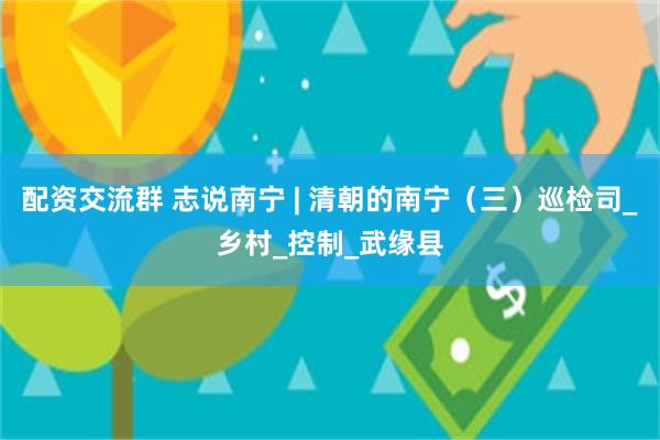 配资交流群 志说南宁 | 清朝的南宁（三）巡检司_乡村_控制_武缘县